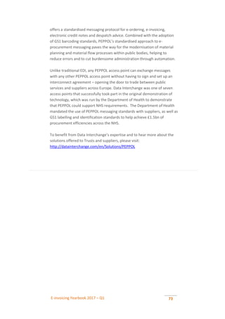 E-invoicing Yearbook 2017 – Q1 73
offers a standardised messaging protocol for e-ordering, e-invoicing,
electronic credit notes and despatch advice. Combined with the adoption
of GS1 barcoding standards, PEPPOL’s standardised approach to e-
procurement messaging paves the way for the modernisation of material
planning and material flow processes within public bodies, helping to
reduce errors and to cut burdensome administration through automation.
Unlike traditional EDI, any PEPPOL access point can exchange messages
with any other PEPPOL access point without having to sign and set up an
interconnect agreement – opening the door to trade between public
services and suppliers across Europe. Data Interchange was one of seven
access points that successfully took part in the original demonstration of
technology, which was run by the Department of Health to demonstrate
that PEPPOL could support NHS requirements. The Department of Health
mandated the use of PEPPOL messaging standards with suppliers, as well as
GS1 labelling and identification standards to help achieve £1.5bn of
procurement efficiencies across the NHS.
To benefit from Data Interchange’s expertise and to hear more about the
solutions offered to Trusts and suppliers, please visit:
http://datainterchange.com/en/Solutions/PEPPOL
 