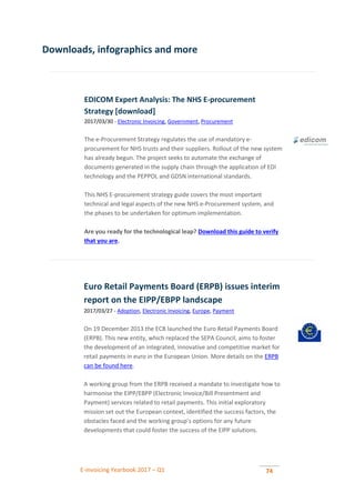 E-invoicing Yearbook 2017 – Q1 74
Downloads, infographics and more
EDICOM Expert Analysis: The NHS E-procurement
Strategy [download]
2017/03/30 - Electronic Invoicing, Government, Procurement
The e-Procurement Strategy regulates the use of mandatory e-
procurement for NHS trusts and their suppliers. Rollout of the new system
has already begun. The project seeks to automate the exchange of
documents generated in the supply chain through the application of EDI
technology and the PEPPOL and GDSN international standards.
This NHS E-procurement strategy guide covers the most important
technical and legal aspects of the new NHS e-Procurement system, and
the phases to be undertaken for optimum implementation.
Are you ready for the technological leap? Download this guide to verify
that you are.
Euro Retail Payments Board (ERPB) issues interim
report on the EIPP/EBPP landscape
2017/03/27 - Adoption, Electronic Invoicing, Europe, Payment
On 19 December 2013 the ECB launched the Euro Retail Payments Board
(ERPB). This new entity, which replaced the SEPA Council, aims to foster
the development of an integrated, innovative and competitive market for
retail payments in euro in the European Union. More details on the ERPB
can be found here.
A working group from the ERPB received a mandate to investigate how to
harmonise the EIPP/EBPP (Electronic Invoice/Bill Presentment and
Payment) services related to retail payments. This initial exploratory
mission set out the European context, identified the success factors, the
obstacles faced and the working group’s options for any future
developments that could foster the success of the EIPP solutions.
 