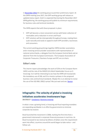 E-invoicing Yearbook 2017 – Q1 75
In November 2016 the working group issued their preliminary report. At
the ERPB meeting June 2017, the EIPP working group will release an
updated status report. And it is expected that during the November 2017
ERPB gathering, the working group will publish its minimum requirements
for business rules and technical standards.
The ERPB expects that with these proposals in place:
 EIPP will become a more convenient service with faster collection of
receivables and a reduction in errors and fraud
 EIPP solutions will be interoperable throughout Europe, making them
scale naturally and easily to appeal to both EIPP providers, businesses
and consumers.
The current working group brings together ERPB member associations
and e-invoicing service provider associations with representatives of
national central banks, a delegate from the European Central Bank and an
observer from the European Commission. The European Association of
Corporate Treasurers / Business Europe and EPC are co-chairs.
Editor’s note
The interim report acknowledges the work of CEN on the European Norm
16931 and the role of the EMSFEI (EU Multi Stakeholder Forum on E-
Invoicing). So it will be interesting to see how the ERPB will incorporate
the mandatory use of UBL and CII e-invoice syntaxes in the proposed
business rules and technical standards. Maybe this is an attempt to revive
the use of the ISO XML 20022 syntax? We just wait and see. Source
Infographic: The velocity of global e-invoicing
initiatives accelerates invoiceware logo
2017/03/17 - Compliance, Electronic Invoicing
In what is now a growing trend, e-invoicing and fiscal reporting mandates
are expanding worldwide in an effort by governments to minimize
corporate tax evasion.
Brazil launched the movement in 2008, marking the first time that a
government intervened in corporate financial processes in real-time. As
Brazil increased its tax revenue by billions of dollars once this requirement
went into effect, countries around the world began to take notice – and
follow suit.
 