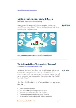 E-invoicing Yearbook 2017 – Q1 77
your AP from tactical to strategic.
Movie: e-invoicing made easy with Pagero
2017/03/06 - Cooperation, Electronic Invoicing
Do you process high volumes of electronic and paper invoices every
month? Then check out Pagero’s video to hear how they can help you to
streamline your invoice processes:
https://www.youtube.com/watch?v=KoI99d1nA3M&sns=em
The Definitive Guide to AP Automation [ download]
2017/02/07 - Invoice Automation, Publications
You want to gain tighter control over your AP activities, but your current
process is paper-based, manually intensive, and tedious. Between
answering vendor calls and responding to internal data requests, your staff
has no time to step back and look at the bigger picture. But what if it didn’t
have to be this way?
Get the Definitive Guide to AP Automation and learn how
you can…
 Eliminate paper tomorrow
 Free your staff to focus on high-value initiatives
 Prioritize your time on managing only exceptions
 Always have the right information at your fingertips
 Quickly address the reporting needs of key stakeholders
 