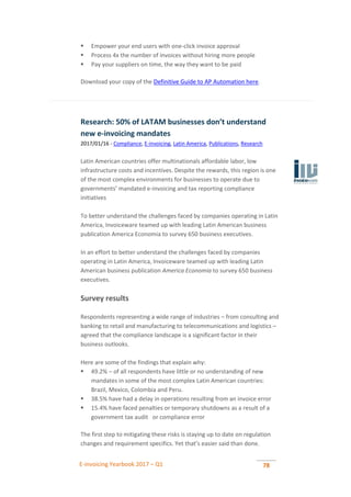 E-invoicing Yearbook 2017 – Q1 78
 Empower your end users with one-click invoice approval
 Process 4x the number of invoices without hiring more people
 Pay your suppliers on time, the way they want to be paid
Download your copy of the Definitive Guide to AP Automation here.
Research: 50% of LATAM businesses don’t understand
new e-invoicing mandates
2017/01/16 - Compliance, E-invoicing, Latin America, Publications, Research
Latin American countries offer multinationals affordable labor, low
infrastructure costs and incentives. Despite the rewards, this region is one
of the most complex environments for businesses to operate due to
governments’ mandated e-invoicing and tax reporting compliance
initiatives
To better understand the challenges faced by companies operating in Latin
America, Invoiceware teamed up with leading Latin American business
publication America Economia to survey 650 business executives.
In an effort to better understand the challenges faced by companies
operating in Latin America, Invoiceware teamed up with leading Latin
American business publication America Economia to survey 650 business
executives.
Survey results
Respondents representing a wide range of industries – from consulting and
banking to retail and manufacturing to telecommunications and logistics –
agreed that the compliance landscape is a significant factor in their
business outlooks.
Here are some of the findings that explain why:
 49.2% – of all respondents have little or no understanding of new
mandates in some of the most complex Latin American countries:
Brazil, Mexico, Colombia and Peru.
 38.5% have had a delay in operations resulting from an invoice error
 15.4% have faced penalties or temporary shutdowns as a result of a
government tax audit or compliance error
The first step to mitigating these risks is staying up to date on regulation
changes and requirement specifics. Yet that’s easier said than done.
 