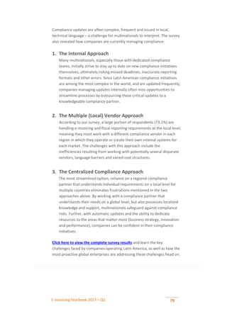 E-invoicing Yearbook 2017 – Q1 79
Compliance updates are often complex, frequent and issued in local,
technical language – a challenge for multinationals to interpret. The survey
also revealed how companies are currently managing compliance:
1. The Internal Approach
Many multinationals, especially those with dedicated compliance
teams, initially strive to stay up to date on new compliance initiatives
themselves, ultimately risking missed deadlines, inaccurate reporting
formats and other errors. Since Latin American compliance initiatives
are among the most complex in the world, and are updated frequently,
companies managing updates internally often miss opportunities to
streamline processes by outsourcing these critical updates to a
knowledgeable compliance partner.
2. The Multiple (Local) Vendor Approach
According to our survey, a large portion of respondents (73.1%) are
handling e-invoicing and fiscal reporting requirements at the local level,
meaning they must work with a different compliance vendor in each
region in which they operate or create their own internal systems for
each market. The challenges with this approach include the
inefficiencies resulting from working with potentially several disparate
vendors, language barriers and varied cost structures.
3. The Centralized Compliance Approach
The most streamlined option, reliance on a regional compliance
partner that understands individual requirements on a local level for
multiple countries eliminates frustrations mentioned in the two
approaches above. By working with a compliance partner that
understands their needs on a global level, but also possesses localized
knowledge and support, multinationals safeguard against compliance
risks. Further, with automatic updates and the ability to dedicate
resources to the areas that matter most (business strategy, innovation
and performance), companies can be confident in their compliance
initiatives.
Click here to view the complete survey results and learn the key
challenges faced by companies operating Latin America, as well as how the
most proactive global enterprises are addressing these challenges head on.
 