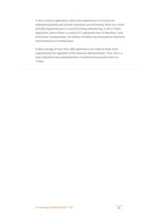 E-invoicing Yearbook 2017 – Q1 81
In the e-Archive application, where the experiences in e-Invoice are
reflected positively and smooth transitions are performed, there are a total
of 4,650 registered users as one-third being volunteering. In the e-Ticket
application, where there is a total of 17 registered users in Maritime, Land
and Airline Transportation, 30 millions of tickets are processed on electronic
environment on a monthly basis.
A daily average of more than 300 applications are made to these tools
supported by the regulation of the Revenue Administration. Thus, this is a
clear indication how substantial the e-Transformation growth rate is in
Turkey.
 