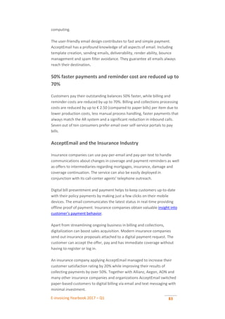 E-invoicing Yearbook 2017 – Q1 83
computing.
The user-friendly email design contributes to fast and simple payment.
AcceptEmail has a profound knowledge of all aspects of email. Including
template creation, sending emails, deliverability, render ability, bounce
management and spam filter avoidance. They guarantee all emails always
reach their destination.
50% faster payments and reminder cost are reduced up to
70%
Customers pay their outstanding balances 50% faster, while billing and
reminder costs are reduced by up to 70%. Billing and collections processing
costs are reduced by up to € 2.50 (compared to paper bills) per item due to
lower production costs, less manual process handling, faster payments that
always match the AR system and a significant reduction in inbound calls.
Seven out of ten consumers prefer email over self-service portals to pay
bills.
AcceptEmail and the Insurance Industry
Insurance companies can use pay-per-email and pay-per-text to handle
communications about changes in coverage and payment reminders as well
as offers to intermediaries regarding mortgages, insurance, damage and
coverage continuation. The service can also be easily deployed in
conjunction with its call-center agents’ telephone outreach.
Digital bill presentment and payment helps to keep customers up-to-date
with their policy payments by making just a few clicks on their mobile
devices. The email communicates the latest status in real-time providing
offline proof of payment. Insurance companies obtain valuable insight into
customer’s payment behavior.
Apart from streamlining ongoing business in billing and collections,
digitalization can boost sales acquisition. Modern insurance companies
send out insurance proposals attached to a digital payment request. The
customer can accept the offer, pay and has immediate coverage without
having to register or log in.
An insurance company applying AcceptEmail managed to increase their
customer satisfaction rating by 20% while improving their results of
collecting payments by over 50%. Together with Allianz, Aegon, AON and
many other insurance companies and organizations AcceptEmail switched
paper-based customers to digital billing via email and text messaging with
minimal investment.
 