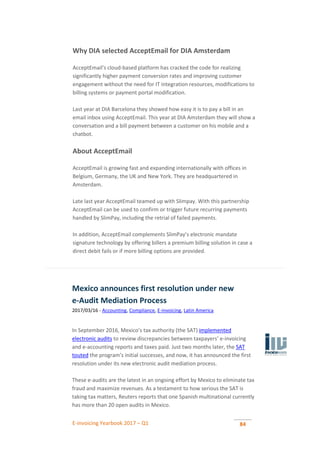 E-invoicing Yearbook 2017 – Q1 84
Why DIA selected AcceptEmail for DIA Amsterdam
AcceptEmail’s cloud-based platform has cracked the code for realizing
significantly higher payment conversion rates and improving customer
engagement without the need for IT integration resources, modifications to
billing systems or payment portal modification.
Last year at DIA Barcelona they showed how easy it is to pay a bill in an
email inbox using AcceptEmail. This year at DIA Amsterdam they will show a
conversation and a bill payment between a customer on his mobile and a
chatbot.
About AcceptEmail
AcceptEmail is growing fast and expanding internationally with offices in
Belgium, Germany, the UK and New York. They are headquartered in
Amsterdam.
Late last year AcceptEmail teamed up with Slimpay. With this partnership
AcceptEmail can be used to confirm or trigger future recurring payments
handled by SlimPay, including the retrial of failed payments.
In addition, AcceptEmail complements SlimPay’s electronic mandate
signature technology by offering billers a premium billing solution in case a
direct debit fails or if more billing options are provided.
Mexico announces first resolution under new
e-Audit Mediation Process
2017/03/16 - Accounting, Compliance, E-invoicing, Latin America
In September 2016, Mexico’s tax authority (the SAT) implemented
electronic audits to review discrepancies between taxpayers’ e-invoicing
and e-accounting reports and taxes paid. Just two months later, the SAT
touted the program’s initial successes, and now, it has announced the first
resolution under its new electronic audit mediation process.
These e-audits are the latest in an ongoing effort by Mexico to eliminate tax
fraud and maximize revenues. As a testament to how serious the SAT is
taking tax matters, Reuters reports that one Spanish multinational currently
has more than 20 open audits in Mexico.
 