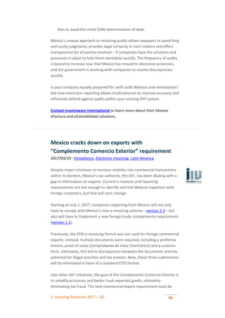 E-invoicing Yearbook 2017 – Q1 86
fees to avoid the initial $39K determination of debt.
Mexico’s unique approach to resolving audits allows taxpayers to avoid long
and costly judgments, provides legal certainty in such matters and offers
transparency for all parties involved – if companies have the solutions and
processes in place to help them remediate quickly. The frequency of audits
is bound to increase now that Mexico has moved to electronic processes,
and the government is working with companies to resolve discrepancies
quickly.
Is your company equally prepared for swift audit defence and remediation?
See how electronic reporting allows multinationals to improve accuracy and
efficiently defend against audits within your existing ERP system.
Contact Invoiceware International to learn more about their Mexico
eFactura and eContabilidad solutions.
Mexico cracks down on exports with
“Complemento Comercio Exterior” requirement
2017/03/10 - Compliance, Electronic Invoicing, Latin America
Despite major initiatives to increase visibility into commercial transactions
within its borders, Mexico’s tax authority, the SAT, has been dealing with a
gap in information on exports. Current e-invoices and reporting
requirements are not enough to identify and link Mexican exporters with
foreign customers, but that will soon change.
Starting on July 1, 2017, companies exporting from Mexico will not only
have to comply with Mexico’s new e-invoicing schema – version 3.3 – but
also will have to implement a new foreign trade complemento requirement
(version 1.1).
Previously, the CFDI e-invoicing format was not used for foreign commercial
exports. Instead, multiple documents were required, including a proforma
invoice, proof of value (Comprobante de Valor Electrónico) and a customs
form. Ultimately, this led to discrepancies between the documents and the
potential for illegal activities and tax evasion. Now, these three submissions
will be eliminated in favor of a standard CFDI format.
Like other SAT initiatives, the goal of the Complemento Comercio Exterior is
to simplify processes and better track exported goods, ultimately
eliminating tax fraud. The new commercial export requirement must be
 