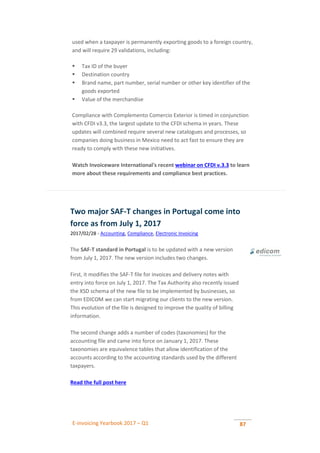 E-invoicing Yearbook 2017 – Q1 87
used when a taxpayer is permanently exporting goods to a foreign country,
and will require 29 validations, including:
 Tax ID of the buyer
 Destination country
 Brand name, part number, serial number or other key identifier of the
goods exported
 Value of the merchandise
Compliance with Complemento Comercio Exterior is timed in conjunction
with CFDI v3.3, the largest update to the CFDI schema in years. These
updates will combined require several new catalogues and processes, so
companies doing business in Mexico need to act fast to ensure they are
ready to comply with these new initiatives.
Watch Invoiceware International's recent webinar on CFDI v.3.3 to learn
more about these requirements and compliance best practices.
Two major SAF-T changes in Portugal come into
force as from July 1, 2017
2017/02/28 - Accounting, Compliance, Electronic Invoicing
The SAF-T standard in Portugal is to be updated with a new version
from July 1, 2017. The new version includes two changes.
First, it modifies the SAF-T file for invoices and delivery notes with
entry into force on July 1, 2017. The Tax Authority also recently issued
the XSD schema of the new file to be implemented by businesses, so
from EDICOM we can start migrating our clients to the new version.
This evolution of the file is designed to improve the quality of billing
information.
The second change adds a number of codes (taxonomies) for the
accounting file and came into force on January 1, 2017. These
taxonomies are equivalence tables that allow identification of the
accounts according to the accounting standards used by the different
taxpayers.
Read the full post here
 
