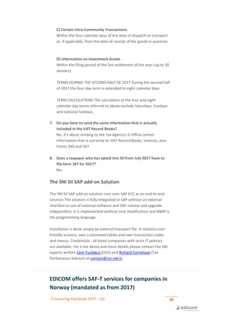 E-invoicing Yearbook 2017 – Q1 90
C) Certain Intra-Community Transactions
Within the four calendar days of the date of dispatch or transport
or, if applicable, from the date of receipt of the goods in question.
.
D) Information on Investment Assets
Within the filing period of the last settlement of the year (up to 30
January). .
TERMS DURING THE SECOND HALF OF 2017 During the second half
of 2017 the four-day term is extended to eight calendar days.
TERM CALCULATIONS The calculation of the four and eight
calendar day terms referred to above exclude Saturdays, Sundays
and national holidays.
7. Do you have to send the same information that is actually
included in the VAT Record Books?
No, it's about sending to the Tax Agency's E-Office certain
information that is currently in: VAT Record Books, Invoices, plus
Forms 340 and 347 .
8. Does a taxpayer who has opted into SII from July 2017 have to
file form 347 for 2017?
No.
The SNI SII SAP add-on Solution
The SNI SII SAP add-on solution runs over SAP ECC as an end-to-end
solution.The solution is fully integrated in SAP without an external
interface or use of external software and SAP release and upgrade
independent. It is implemented without core modification and ABAP is
the programming language.
Installation is done simply by external transport file. It contains user-
friendly screens, own customised tables and own transaction codes
and menus. Credentials - all listed companies with strict IT policies -
are available. For a live demo and more details please contact the SNI
experts written Cem Yurdakul (CEO) and Richard Cornelisse (Tax
Perfomance Advisor) at contact@sni.net.tr
EDICOM offers SAF-T services for companies in
Norway (mandated as from 2017)
 