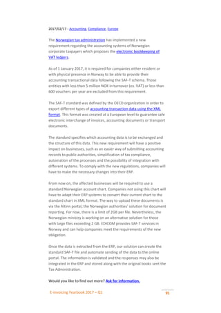 E-invoicing Yearbook 2017 – Q1 91
2017/02/17 - Accounting, Compliance, Europe
The Norwegian tax administration has implemented a new
requirement regarding the accounting systems of Norwegian
corporate taxpayers which proposes the electronic bookkeeping of
VAT ledgers.
As of 1 January 2017, it is required for companies either resident or
with physical presence in Norway to be able to provide their
accounting transactional data following the SAF-T schema. Those
entities with less than 5 million NOK in turnover (ex. VAT) or less than
600 vouchers per year are excluded from this requirement.
The SAF-T standard was defined by the OECD organization in order to
export different types of accounting transaction data using the XML
format. This format was created at a European level to guarantee safe
electronic interchange of invoices, accounting documents or transport
documents.
The standard specifies which accounting data is to be exchanged and
the structure of this data. This new requirement will have a positive
impact on businesses, such as an easier way of submitting accounting
records to public authorities, simplification of tax compliance,
automation of the processes and the possibility of integration with
different systems. To comply with the new regulations, companies will
have to make the necessary changes into their ERP.
From now on, the affected businesses will be required to use a
standard Norwegian account chart. Companies not using this chart will
have to adapt their ERP systems to convert their current chart to the
standard chart in XML format. The way to upload these documents is
via the Altinn portal, the Norwegian authorities’ solution for document
reporting. For now, there is a limit of 2GB per file. Nevertheless, the
Norwegian ministry is working on an alternative solution for those
with large files exceeding 2 GB. EDICOM provides SAF-T services in
Norway and can help companies meet the requirements of the new
obligation.
Once the data is extracted from the ERP, our solution can create the
standard SAF-T file and automate sending of the data to the online
portal. The information is validated and the responses may also be
integrated in the ERP and stored along with the original books sent the
Tax Administration.
Would you like to find out more? Ask for information.
 