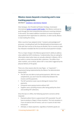 E-invoicing Yearbook 2017 – Q1 92
Mexico moves beyond e-invoicing and is now
tracking payments
2017/02/17 - Compliance, Latin America, Payment
Steve Sprague, Vice President of Product Strategy, Invoiceware
International wrote in a post in SAP Insider, that Mexico continues to
push through the most comprehensive electronic invoicing initiatives
in the world. The newest addition transitions its invoice tracking for
tax payments from registration to collections. In other words, Mexico
is now tracking the money.
Other countries have adopted similar “recipient acknowledgement”
processes, including Brazil with the Manifestação do Destinatário and
Chile with their version of the Acuse de Recibos. But no country to date
has released a mandate like this to track the actual payment receipts.
This is a major change in the Mexican government's ability to address
value added tax (VAT) remittances. Fundamentally, they are asking for
information about when taxes are actually collected. In Mexico, VAT is
due within a certain time period after collections. This differs from
other markets, such as Brazil, where VAT is most often triggered by the
physical delivery of the goods.
There are a few reasons why the new Pagos – or “payments” –
requirement being implemented by the Mexico Tax Administration
Service (SAT):
 The SAT was not able to track partial payments. With this new
complemento, you won't lose the relationship between the
invoices and the payments.
 The SAT wanted an easier way to distinguish invoices from
payments.
 Companies were paying invoices without VAT.
 Suppliers were cancelling invoices after being paid by the client
and avoiding VAT collections.
Once this law is in effect, the following payments scenarios will be
impacted:
 Payments where there is a government VAT associated. You will
have to produce a Pagos in these situations. The main exception is
if you are paid at time of invoice, such as in a point of sale retail
transaction.
 Anticipos, or down payments, regardless of whether goods are
 