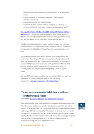 E-invoicing Yearbook 2017 – Q1 93
delivered upon down payment or not until after all payments are
made.
 Partial payments or installment payments, such as project
milestone payments.
 Payment terms, i.e. net 30/60/90 days.
 Payments that are realized without exchange of currency, i.e.
services paid for via fixed asset exchange, designated as “XXX.”
This regulation takes effect in July, 2017, along with the new CFDI 3.3
regulations. It’s important to remember that Mexico’s tax authority,
the SAT, announced its implementation of real-time, electronic audits
late last year based on the collections of eAccounting reports.
eAudits are designed to speed up the auditing process and minimize
the time it takes for taxpayers to correct compliance errors, therefore
increasing the likelihood that they will pay the appropriate taxes and
fines.
This new requirement only creates another audit data point for the
government. Now they will know what you sold, what you paid, and
what you actually collected. These changes will require an overhaul of
financial SAP processes for businesses with operations in Mexico. And
with the deadline quickly approaching, the potential penalties of
noncompliance are too great to risk not getting a solution in place
today.
Are your SAP systems prepared for this new initiative? Do you want to
speak with an expert about preparing for the upcoming
requirements, contact Invoiceware International here.
Turkey covers a substantial distance in the e-
Transformation process
2017/02/07 - Accounting, Adoption, Asia, Compliance, E-invoicing
Firm and concrete steps have been taken along with the solid progress in e-
Transformation applications with the foundation was initially laid with e-
Invoice in 2014 in Turkey. The e-Transformation process ensures the formal
economy and the prevention of problems such as forgery, fraud and unfair
competition. Many enterprises, are adapting to the transformation process
swiftly after the communiqués were issued, seizing the advantages in terms
of time, effectiveness and security in business processes as well as
substantial savings obtained in their cost items.
 