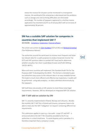 E-invoicing Yearbook 2017 – Q1 95
stores the invoices for 10 years can be monitored in a transparent
manner, the workload of the enterprises is decreased and the problems
such as storage area and archiving difficulties are eliminated
accordingly. The number of taxpayers registered in e-Archive invoice
application has reached to 6,677 as of January 2017 with an increase of
approximately 30 percent.
SNI has a scalable SAP solution for companies in
countries that implement SAF-T
2017/02/06 - Compliance, Cooperation, Financial software
This article was written by Cem Yurdakul (CEO of SNI) and Richard Cornelisse
(Tax Perfomance Advisor)
Tax authorities around the world want to receive more frequent and faster
tax relevant data for e-audit purposes to analyse Corporate Income Tax
(CIT) and VAT positions taken to combat VAT fraud and to determine
whether actually a fair share is paid (Base Erosion and Profit Shifting:
'OECD's BEPS').
More and more countries will implement 'the Standard Audit File for Tax
Purposes (SAF-T) developed by the OECD. This format is intended to give
tax authorities easy access to the relevant data in an easy readable format.
This leads to much more efficient and effective tax inspections. E-audits will
be performed - using data analytics - on data submitted electronically by
the taxpayers.
SAP itself does not provide an E2E solution to meet these (new) legal
requirements. However, SNI has developed an integrated SAP E2E solution.
SAF-T SAP add-on solution by SNI
SAF-T is recently implemented in Poland, Norway and Lithuania . Besides
the monthly SAF-T VAT file in Poland and Lituania, companies have to be
able to meet also the SAF-T obligation 'on request' containing different tax
requirements.
This submission applies in case e.g. a tax audit - scope CIT and VAT - is
announced where the SAF-T file should be provided to the PL tax
authorities in a short timeframe. To avoid disputes and or penalties it is
therefore important that a company is ready.
 