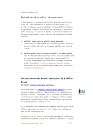 E-invoicing Yearbook 2017 – Q1 97
and their quality is high.
Further innovations and tax risk management
In Spain you have to provide close to real time data to the authorities per
July 1, 2017. On that same date in Hungary real time data has to be
provided. In Italy new quarterly reporting is introduced. SNI anticipated on
these business challenges - confirmed as a 'issue to solve' by their clients -
and is developing add-on solutions. Besides SAP functional and technical
SNI also has tax assurance experts. Some tax risk management that need
attention:
 VAT SAF-T should reconcile with VAT return submitted.
Differences are caused due to manual corrections (Excel). A mismatch
between the files will result in an increased risk of tax audit (material
tax risk).
 SAF-T on request: data is on request provided to the tax authorities.
Does this data contradict for example with the factual circumstances of
any tax rulings closed or with tax planning: in alignment with the
conditions of the company's business model. It could for example be
that the financial data in the system does not reflect the business
model design or that any business change after go-live is not properly
managed (material tax risk).
Mexico announces E-audit revenue of 55.8 Million
Pesos
2017/02/03 - Compliance, E-invoicing, Latin America
The implementation of automated electronic audits in Mexico is a pivotal
transition in global compliance. Triggered anytime there is a discrepancy
between a company’s tax payments and its e-invoicing, fiscal reporting or
vendor/customer records, these audits have the dual benefit to Mexico’s
government of eliminating error-prone manual processes and minimizing
the resources needed to conduct an audit.
It’s no doubt that tax authorities around the globe are watching the results
of this new process, which launched earlier in September, and they now
have the first glimpse of success.
In November, the SAT (Mexico’s tax authority) reported that it had already
conducted 11,000 audits using its new, automated processes. As a result of
 