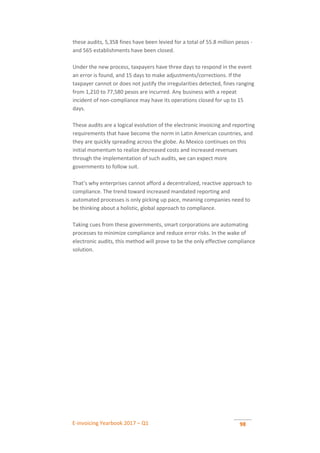 E-invoicing Yearbook 2017 – Q1 98
these audits, 5,358 fines have been levied for a total of 55.8 million pesos -
and 565 establishments have been closed.
Under the new process, taxpayers have three days to respond in the event
an error is found, and 15 days to make adjustments/corrections. If the
taxpayer cannot or does not justify the irregularities detected, fines ranging
from 1,210 to 77,580 pesos are incurred. Any business with a repeat
incident of non-compliance may have its operations closed for up to 15
days.
These audits are a logical evolution of the electronic invoicing and reporting
requirements that have become the norm in Latin American countries, and
they are quickly spreading across the globe. As Mexico continues on this
initial momentum to realize decreased costs and increased revenues
through the implementation of such audits, we can expect more
governments to follow suit.
That’s why enterprises cannot afford a decentralized, reactive approach to
compliance. The trend toward increased mandated reporting and
automated processes is only picking up pace, meaning companies need to
be thinking about a holistic, global approach to compliance.
Taking cues from these governments, smart corporations are automating
processes to minimize compliance and reduce error risks. In the wake of
electronic audits, this method will prove to be the only effective compliance
solution.
 