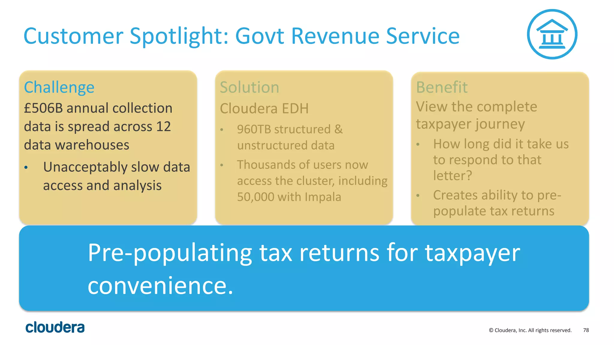 78© Cloudera, Inc. All rights reserved.
Customer Spotlight: Govt Revenue Service
£506B annual collection
data is spread across 12
data warehouses
• Unacceptably slow data
access and analysis
Cloudera EDH
• 960TB structured &
unstructured data
• Thousands of users now
access the cluster, including
50,000 with Impala
View the complete
taxpayer journey
• How long did it take us
to respond to that
letter?
• Creates ability to pre-
populate tax returns
Challenge Solution Benefit
Pre-populating tax returns for taxpayer
convenience.
 