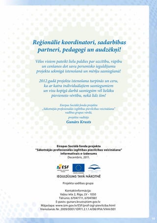 Reģionālie koordinatori, sadarbības
 partneri, pedagogi un audzēkņi!
Vēlos visiem pateikt lielu paldies par uzcītību, rūpību
    un cenšanos dot savu personisko ieguldījumu
projekta sekmīgā īstenošanā un mērķu sasniegšanā!

   2012.gadā projekta īstenošana turpinās un ceru,
     ka ar katra individuālajiem sasniegumiem
     un visu kopīgā darbā sasniegsim vēl lielāku
          pievienoto vērtību, nekā līdz šim!

                   Eiorpas Sociālā fonda projekta
     „Sākotnējās profesionālās izglītības pievilcības veicināšana”
                        vadības grupas vārdā,
                          projekta vadītājs
                         Gunārs Krusts




               Eiropas Sociālā fonda projekta
 “Sākotnējās profesionālās izglītības pievilcības veicināšana”
                  informatīvais e-izdevums
                       Decembris, 2011.




                 IEGULDĪJUMS TAVĀ NĀKOTNĒ

                      Projekta vadības grupa

                       Kontaktinformācija:
                   Vaļņu iela 2, Rīga, LV - 1050
                 Tālrunis: 67047711, 67047881
               E-pasts: gunars.krusts@izm.gov.lv
    Mājaslapa: www.izm.gov.lv/ESF/prof-izgl-pievilciba.html
    Vienošanās Nr. 2009/0001/1DP/1.2.1.1.4/08/IPIA/VIAA/001


                                                                     10
 