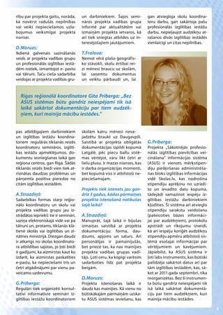 rību par projekta gaitu, norāda,       un darbiniekiem. Šajos semi-         gan atviegloja skolu koordina-
kā novērst radušās nepilnības          nāros projekta vadības grupa         toru darbu, gan sakārtoja pašu
vai veikt nepieciešamos uzla-          informē par aktualitātēm vai         profesionālās izglītības iestāžu
bojumus veiksmīgai projekta            izmaiņām projekta ietvaros, kā       darbu, nepieļaujot audzēkņu at-
norisei.                               arī tiek sniegtas atbildes uz in-    rašanos divās izglītības iestādēs
                                       teresējošajiem jautājumiem.          vienlaicīgi un citas nepilnības.
D.Moruzs:
Ikdienā galvenais sazināšanās          T.Frolova:
veids ar projekta vadības grupu        Ņemot vērā plašo ģeogrāfis-
un profesionālās izglītības iestā-     ko stāvokli, skolu ērtībai rei-
dēm notiek, izmantojot e- pastu        zi mēnesī braucu uz skolām,
vai tālruni. Taču cieša sadarbība      lai saņemtu dokumentus
veidojas ar projekta vadības gru-      un veiktu pārbaudi un, lai


  Rīgas reģionālā koordinatore Gita Prīberga: „Bez
  ASUS sistēmas būtu gandrīz neiespējami tik īsā
  laikā sakārtot dokumentāciju par tiem audzēk-
  ņiem, kuri mainīja mācību iestādes.”


pas atbildīgajiem darbiniekiem         skolām katru mēnesi neva-
un izglītības iestāžu koordina-        jadzētu braukt uz Daugavpili.
toriem regulārās tikšanās reizēs       Saistībā ar projekta obligātās       G.Prīberga:
koordinatoru semināros, izglītī-       dokumentācijas izpildi kopumā        Projekta „Sākotnējās profesio-
bas iestāžu apmeklējumos, do-          Latgalē, pēc piecu ballu sistē-      nālās izglītības pievilcības vei-
kumentu iesniegšanas laikā gan         mas vērtējot, varu likt četri ar     cināšana” informācijas sistēma
reģiona centros, gan Rīgā. Šādās       lielu plusu. Ir mazas nianses, kas   (ASUS) ir vienots mērķstipen-
tikšanās reizēs bieži vien tiek at-    ir darba organizācijas momenti,      diju piešķiršanas administrēša-
risinātas daudzas problēmas un         bet kopumā viss ir atbilstoši ne-    nas bloks izglītības informācijas
pārņemta pozitīva pieredze no          pieciešamajam.                       vidē Skolas.lv, kas nodrošina
citām izglītības iestādēm.                                                  stipendiju aprēķinu no uzrādī-
                                       Projekts tiek īstenots jau gan-      to un ievadīto datu kopuma,
A.Strazdiņš:                           drīz 3 gadus, kādas pārmaiņas        tādejādi samazinot iespēju iz-
Sadarbības formas starp reģio-         projekta īstenošanā notikušas        glītības iestāžu darbiniekiem
nālo koordinatoru un skolu vai         šajā laikā?                          kļūdīties. Šī sistēma arī atvieglo
projekta vadības grupu jau iz-                                              stipendiju sarakstu veidošanu
strādātas iepriekš: tie ir semināri,   A.Strazdiņš:                         (pateicoties bāzes informāci-
saziņa elektroniskajā vidē vai pa      Manuprāt, šajā laikā ir bijušas      jai par audzēkņiem), protokolu
tālruni un, protams, tikšanās klā-     izmaiņas saistībā ar projekta        apstrādi un rīkojumu izveidi,
tienē skolās vai Izglītības un zi-     dokumentāciju: forma, dau-           kā arī iespēju koriģēt audzēkņu
nātnes ministrijā. Diezgan daudz       dzums, apjoms un saturs. Arī         stipendiju apmēru atbilstoši sis-
ir atkarīgs no skolas koordinato-      personālijas ir pamainījušās,        tēmā esošajai informācijai par
ra atbildības sajūtas, jo ļoti bieži   bet priecē tas, ka nav mainījies     vērtējumiem un kavējumiem.
ir gadījumi, ka aizmirstas kaut ko     projekta vadības grupas vadī-        Jāpiebilst, ka ASUS sistēma ir
izdarīt, ka aizmirstas paskatīties     tājs. Ļoti ceru, ka kopīgi varēsim   ļoti labs instruments, kas būtiski
e-pastu, ka nepieciešami trīs un       sadarboties līdz pat projekta        palīdzēja sakārtot datus arī par
četri atgādinājumi par vienu pa-       beigām.                              tām izglītības iestādēm, kas, sā-
veicamo uzdevumu.                                                           kot ar 2011.gada septembri, tika
                                       D.Moruzs:                            reorganizētas. Bez šī instrumen-
G.Prīberga:                            Projekta īstenošanas laikā ir        ta būtu gandrīz neiespējami tik
Regulāri tiek organizēti konsul-       daudz kas mainījies. Kā vienu no     īsā laikā sakārtot dokumentā-
tatīvi informatīvie semināri iz-       būtiskākajām pārmaiņām uzska-        ciju par tiem audzēkņiem, kuri
glītības iestāžu koordinatoriem        tu ASUS sistēmas ieviešanu, kas      mainīja mācību iestādes.

                                                                                                                 5
 