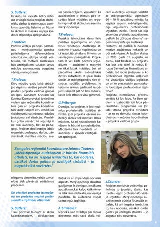 S. Butlere:                          un pasniedzējiem, viņi atzīst, ka      cām audzēkņu aptaujas saistībā
Uzskatu, ka ieviestā ASUS sistē-     audzēkņiem ir stimuls pēc ie-          ar mērķstipendiju. Apmēram
ma atvieglo skolu projekta darbi-    spējas labāk mācīties un regu-         60 – 70 % audzēkņu minēja, ka
nieku darbu, jo sistēma pati aprē-   lāri apmeklēt skolu, lai saņemtu       iespēja saņemt mērķstipendiju
ķina stipendiju lielumu un līdz ar   mērķstipendiju.                        bija arguments profesionālās
to skolām ir mazāka iespēja kļū-                                            izglītības izvēlei. Toreiz tas bija
dīties stipendiju aprēķināšanā.      T.Frolova:                             atsevišķu profesiju audzēkņiem,
                                     Projekta īstenošana deva lielu         pašlaik šo „Eiropas dāvanu” sa-
J.Tautere:                           pozitīvu ieguldījumu un pozi-          ņem visu profesiju audzēkņi.
Pozitīvi vērtēju pēdējās pārmai-     tīvus rezultātus. Audzēkņu at-         Protams, arī pašlaik šī naudiņa
ņas – mērķstipendiju apmēra          tieksme ir daudz nopietnāka un         motivē audzēkņus nekavēt un
palielinājuma      diferencēšanu     tā rezultātā zināšanu līmenis un       būt sekmīgam. Ar bažām skatos
atkarībā no sekmju vidējā vēr-       sasniegumi paaugstinās. Projek-        uz 2013. gada 31. augustu, uz
tējuma, tas motivēs audzēkņus        tam ir vēl kāds pozitīvs iegul-        dienu, kad beidzas šis projekts.
būt uzcītīgākiem, uzlabot savus      dījums – audzēkņi ir motivēti          Kas būs pēc tam? Ja nebūs Ei-
mācību sasniegumus augstāku          ne tikai labāk mācīties, bet arī       ropas Savienības finansiālais at-
vērtējumu iegūšanai.                 piedalīties skolas sabiedriskās        balsts, tad rodas jautājumi: ar ko
                                     dzīves aktivitātēs. It īpaši lauku     profesionālā izglītība atšķirsies
T.Frolova:                           skolās ar mērķstipendiju tiek ri-      no vispārējās vidējās izglītības
Divu mācību gadu laikā strādā-       sinātas sociālās problēmas, jo         un ar ko piesaistīsim pamatsko-
jot vispirms vēlētos pateikt lielu   teicamu sekmju gadījumā iespē-         lu beidzējus profesionālai izglī-
paldies projekta vadības grupai      jams saņemt pat 50 latu mēnesī,        tībai?
un īpaši Gunāram Krustam un          kas ir liels atbalsts visai ģimenei.   Projekta īstenošanas procesu
Dzintrai Dombrovskai, jo tieši no                                           vērtēju kā ļoti labu. Pa šiem ga-
viņiem gan reģionālie koordina-      G.Prīberga:                            diem ir izstrādātā ļoti laba pār-
tori, gan arī projekta koordina-     Domāju, ka projekts ir ļoti nozī-      raudzības programma un ļoti
tori skolās saņem ātru atbildi un    mīgs profesionālās izglītības at-      labi strādā projekta struktūra
skaidrojumu uz jebkuru radušos       tīstībā, jo šī projekta ietvaros au-   – ar to es domāju: skolas koor-
jautājumu vai situāciju. Vienlai-    dzēkņi skolās tiek motivēti labāk      dinators – reģiona koordinators
kus gribu uzsvērt, ka ieguvēji ir    mācīties, kā arī neattaisnotie ka-     – projekta vadības grupa.
ne tikai audzēkņi, bet arī peda-     vējumi ir būtiski samazinājušies.
gogi. Projekts dod iespēju labāk     Mācīšanās tiek novērtēta un
organizēt pedagogu darbu, pār-       audzēkņi ir kļuvuši centīgāki
skatāmāk skatīties mācību sas-       un apzinīgāki.


  Zemgales reģionālā koordinatore Jolanta Tautere:
  „Mērķstipendija audzēkņiem ir būtisks finansiāls
  atbalsts, kā arī iespēja iemācīties to, kas noderēs,
  uzsākot darba gaitas: jo uzcītīgāk strādāsi – jo
  augstāk tiksi novērtēts.”


niegumu dinamiku, vairāk uzma-       Būtisks ir arī stipendijas sociālais
nības tiek pievērsts vērtēšanas      aspekts. Mērķstipendija daudzos        J.Tautere:
procesam.                            gadījumos ir vienīgais ienākums        Projekts norisinās veiksmīgi, pa-
                                     audzēknim, kas kalpo kā ikmēne-        lielinās to jauniešu skaits, kas
Kā vērtējat projekta īstenoša-       ša iztikšanas līdzeklis, un vienīgā    izvēlas iegūt profesionālo vidē-
nu un projekta nozīmi profe-         palīdzība, lai audzēknis vispār        jo izglītību. Mērķstipendija au-
sionālās izglītības attīstībā?       spētu iegūt izglītību.                 dzēkņiem ir būtisks finansiāls at-
                                                                            balsts, kā arī iespēja iemācīties
S. Butlere:                          A.Strazdiņš:                           to, kas noderēs, uzsākot darba
Tikai pozitīvi! Runājot ar skolu     Iepriekš, kad strādāju par skolas      gaitas: jo uzcītīgāk strādāsi – jo
koordinatoriem,     direktoriem      direktoru, mēs savā skolā vei-         augstāk tiksi novērtēts.

                                                                                                                  6
 