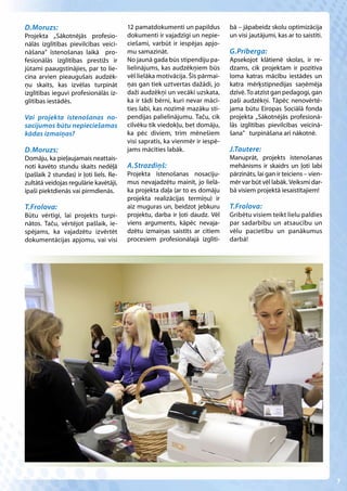 D.Moruzs:                                12 pamatdokumenti un papildus         bā – jāpabeidz skolu optimizācija
Projekta „Sākotnējās profesio-           dokumenti ir vajadzīgi un nepie-      un visi jautājumi, kas ar to saistīti.
nālās izglītības pievilcības veici-      ciešami, varbūt ir iespējas apjo-
nāšana” īstenošanas laikā pro-           mu samazināt.                         G.Prīberga:
fesionālās izglītības prestižs ir        No jaunā gada būs stipendiju pa-      Apsekojot klātienē skolas, ir re-
jūtami paaugstinājies, par to lie-       lielinājums, kas audzēkņiem būs       dzams, cik projektam ir pozitīva
cina arvien pieaugušais audzēk-          vēl lielāka motivācija. Šīs pārmai-   loma katras mācību iestādes un
ņu skaits, kas izvēlas turpināt          ņas gan tiek uztvertas dažādi, jo     katra mērķstipnedijas saņēmēja
izglītības ieguvi profesionālās iz-      daži audzēkņi un vecāki uzskata,      dzīvē. To atzīst gan pedagogi, gan
glītības iestādēs.                       ka ir tādi bērni, kuri nevar mācī-    paši audzēkņi. Tāpēc nenovērtē-
                                         ties labi, kas nozīmē mazāku sti-     jama būtu Eiropas Sociālā fonda
Vai projekta īstenošanas no-             pendijas palielinājumu. Taču, cik     projekta „Sākotnējās profesionā-
sacījumos būtu nepieciešamas             cilvēku tik viedokļu, bet domāju,     lās izglītības pievilcības veicinā-
kādas izmaiņas?                          ka pēc diviem, trim mēnešiem          šana” turpināšana arī nākotnē.
                                         visi sapratīs, ka vienmēr ir iespē-
D.Moruzs:                                jams mācīties labāk.                  J.Tautere:
Domāju, ka pieļaujamais neattais-                                              Manuprāt, projekts īstenošanas
noti kavēto stundu skaits nedēļā         A.Strazdiņš:                          mehānisms ir skaidrs un ļoti labi
(pašlaik 2 stundas) ir ļoti liels. Re-   Projekta īstenošanas nosacīju-        pārzināts, lai gan ir teiciens – vien-
zultātā veidojas regulārie kavētāji,     mus nevajadzētu mainīt, jo lielā-     mēr var būt vēl labāk. Veiksmi dar-
īpaši piektdienās vai pirmdienās.        ka projekta daļa (ar to es domāju     bā visiem projektā iesaistītajiem!
                                         projekta realizācijas termiņu) ir
T.Frolova:                               aiz muguras un, beidzot jebkuru       T.Frolova:
Būtu vērtīgi, lai projekts turpi-        projektu, darba ir ļoti daudz. Vēl    Gribētu visiem teikt lielu paldies
nātos. Taču, vērtējot pašlaik, ie-       viens arguments, kāpēc nevaja-        par sadarbību un atsaucību un
spējams, ka vajadzētu izvērtēt           dzētu izmaiņas saistīts ar citiem     vēlu pacietību un panākumus
dokumentācijas apjomu, vai visi          procesiem profesionālajā izglītī-     darbā!




                                                                                                                        7
 