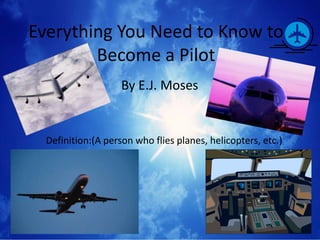 Everything You Need to Know to
        Become a Pilot
                    By E.J. Moses


  Definition:(A person who flies planes, helicopters, etc.)
 