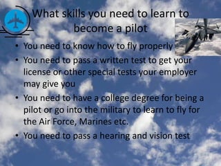 What skills you need to learn to
           become a pilot
• You need to know how to fly properly
• You need to pass a written test to get your
  license or other special tests your employer
  may give you
• You need to have a college degree for being a
  pilot or go into the military to learn to fly for
  the Air Force, Marines etc.
• You need to pass a hearing and vision test
 