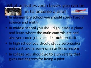 What activities and classes you can be
        in to become a pilot
• In elementary school you should study hard in
  science and math
• In middle school you should go inside a plane
  and learn where the main controls are and
  also you could join a model rocketry club
• In high school you should study aeronautics
  and start taking some private flying lessons
• In college you should go to a university that
  gives out degrees for being a pilot
 