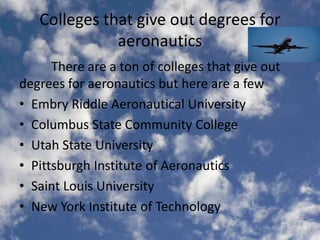 Colleges that give out degrees for
              aeronautics
      There are a ton of colleges that give out
degrees for aeronautics but here are a few
• Embry Riddle Aeronautical University
• Columbus State Community College
• Utah State University
• Pittsburgh Institute of Aeronautics
• Saint Louis University
• New York Institute of Technology
 