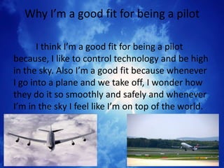 Why I’m a good fit for being a pilot

       I think I’m a good fit for being a pilot
because, I like to control technology and be high
in the sky. Also I’m a good fit because whenever
I go into a plane and we take off, I wonder how
they do it so smoothly and safely and whenever
I’m in the sky I feel like I’m on top of the world.
 