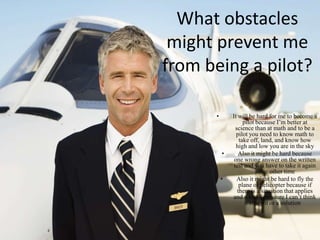 What obstacles
 might prevent me
from being a pilot?

      •       It will be hard for me to become a
                    pilot because I’m better at
                science than at math and to be a
                pilot you need to know math to
                  take off, land, and know how
                high and low you are in the sky
          •      Also it might be hard because
               one wrong answer on the written
               test and you have to take it again
                          some other time
          •      Also it might be hard to fly the
                  plane or helicopter because if
                 there is a situation that applies
               and a lot of pressure I can’t think
                       straight or a solution
 