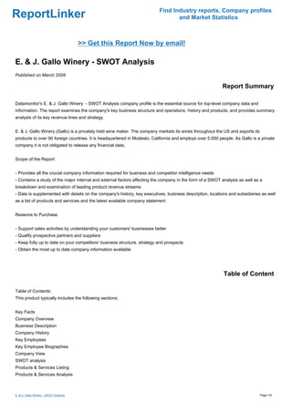 Find Industry reports, Company profiles
ReportLinker                                                                     and Market Statistics



                                       >> Get this Report Now by email!

E. & J. Gallo Winery - SWOT Analysis
Published on March 2009

                                                                                                           Report Summary

Datamonitor's E. & J. Gallo Winery - SWOT Analysis company profile is the essential source for top-level company data and
information. The report examines the company's key business structure and operations, history and products, and provides summary
analysis of its key revenue lines and strategy.


E. & J. Gallo Winery (Gallo) is a privately held wine maker. The company markets its wines throughout the US and exports its
products to over 90 foreign countries. It is headquartered in Modesto, California and employs over 5,000 people. As Gallo is a private
company it is not obligated to release any financial data.


Scope of the Report


- Provides all the crucial company information required for business and competitor intelligence needs
- Contains a study of the major internal and external factors affecting the company in the form of a SWOT analysis as well as a
breakdown and examination of leading product revenue streams
- Data is supplemented with details on the company's history, key executives, business description, locations and subsidiaries as well
as a list of products and services and the latest available company statement


Reasons to Purchase


- Support sales activities by understanding your customers' businesses better
- Qualify prospective partners and suppliers
- Keep fully up to date on your competitors' business structure, strategy and prospects
- Obtain the most up to date company information available




                                                                                                           Table of Content

Table of Contents:
This product typically includes the following sections:


Key Facts
Company Overview
Business Description
Company History
Key Employees
Key Employee Biographies
Company View
SWOT analysis
Products & Services Listing
Products & Services Analysis



E. & J. Gallo Winery - SWOT Analysis                                                                                           Page 1/4
 