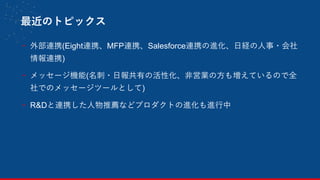 最近のトピックス
- 外部連携(Eight連携、MFP連携、Salesforce連携の進化、日経の人事・会社
情報連携)
- メッセージ機能(名刺・日報共有の活性化、非営業の方も増えているので全
社でのメッセージツールとして)
- R&Dと連携した人物推薦などプロダクトの進化も進行中
12
 