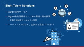 Eight Talent Solutions
- Eightの採用サービス
- Eightの名刺情報をもとにAIで最適人材を推薦
- 社員と候補者のつながりも活用
- エージェントではなく、企業から直接コンタクト
25
 