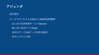 アジェンダ
- 会社紹介
- サービス/システムの紹介とAWS活用事例
- 法人向け名刺管理サービスSansan
- 個人向け名刺アプリEight
- 名刺のデータ化&データ活用 DSOC
- 社内システム ITID
2
 