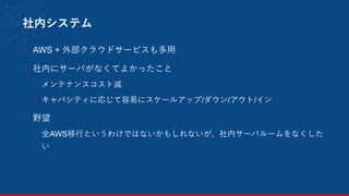 社内システム
- AWS + 外部クラウドサービスも多用
- 社内にサーバがなくてよかったこと
- メンテナンスコスト減
- キャパシティに応じて容易にスケールアップ/ダウン/アウト/イン
- 野望
- 全AWS移行というわけではないかもしれないが、社内サーバルームをなくした
い
 
