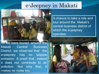 e-Jeepney in MakatiA chance to take a ride and tour around the  Makatis central business district of which the e-jeepney operates.As we were toured  around the Makati Central Business District, we observed that  the e-jeepneyhas no tailpipe emission. A proof that  indeed it does not contribute to air pollution. Not only that, it makes no noise too.