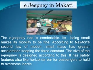 e-Jeepney in MakatiThe e-jeepney ride is comfortable. Its  being small makes its mobility to be fine. According to Newtons second law of motion, small mass has greater acceleration keeping the force constant. The size of the e-jeepney is designed according to this. It has safety features also like horizontal bar for passengers to hold to overcome inertia.