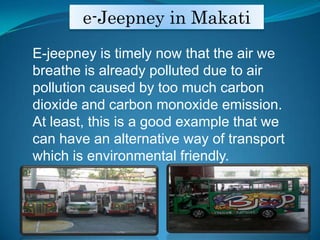 e-Jeepney in MakatiE-jeepney is timely now that the air we breathe is already polluted due to air pollution caused by too much carbon dioxide and carbon monoxide emission. At least, this is a good example that we can have an alternative way of transport which is environmental friendly.