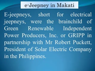 e-Jeepney in MakatiE-jeepneys, short for electrical   jeepneys, were the brainchild of Green Renewable Independent Power Producers, Inc. or GRIPP in partnership with Mr Robert Puckett, President of Solar Electric Company in the Philippines. 