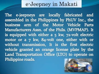 e-Jeepney in MakatiThe e-jeepneys are locally fabricated and assembled in the Philippines by PhUV Inc., the business arm of the Motor Vehicle Parts Manufacturers Assn. of the Phils. (MVPMAP). It is equipped with either a 5?kw, 72-volt electric motor or a 7?kw, 84-volt one, either with or without transmission, It is the first electric vehicle granted an orange license plate by the Land Transportation Office (LTO) to operate on Philippine roads.