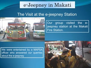 e-Jeepney in MakatiThe Visit at the e-jeepney StationOur group visited the e-jeepney station at the Makati Fire Station.  We were entertained by a MAPSA officer who answered our querriesabout the e-jeepney