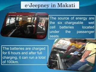 e-Jeepney in MakatiThe source of energy are the six chargeable  wet cell batteries  located under the passenger seats. The batteries are charged for 6 hours and after full charging, it can run a total of 100km.