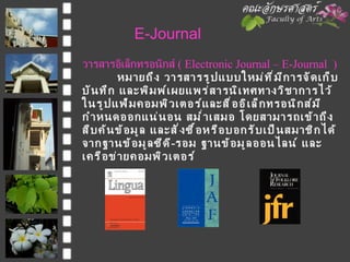 E-Journal วารสารอิเล็กทรอนิกส์  (  Electronic Journal – E-Journal  ) หมายถึง วารสารรูปแบบใหม่ที่มีการจัดเก็บ   บันทึก และพิมพ์เผยแพร่สารนิเทศทางวิชาการไว้ในรูปแฟ้มคอมพิวเตอร์และสื่ออิเล็กทรอนิกส์มีกำหนดออกแน่นอน สม่ำเสมอ โดยสามารถเข้าถึง สืบค้นข้อมูล และสั่งซื้อหรือบอกรับเป็นสมาชิกได้จากฐานข้อมูลซีดี - รอม ฐานข้อมูลออนไลน์ และเครือข่ายคอมพิวเตอร์ 