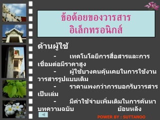 ข้อด้อยของวารสารอิ๶ล็กทรอȨกส์ ด้านผู้ใช้ - เทคโนโลยีการสื่อสารและการเชื่อมต่อมีราคาสูง - ผู้ใช้บางคนคุ้นเคยในการใช้งานวารสารรูปแบบเดิม - ราคาแพงกว่าการบอกรับวารสารเป็นเล่ม - มีค่าใช้จ่ายเพิ่มเติมในการค้นหาบทความฉบับ ย้อนหลัง POWER BY : SUTTANOO  DONGRASRI  TECHNO#3   UDRU 