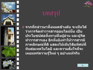 บทสรุป จากที่กล่าวมาทั้งหมดข้างต้น จะเห็นได้ว่าการจัดทำวารสารออนไลน์นั้น เป็นประโยชน์ต่อทั้งทางฝั่งผู้อ่าน และผู้จัดทำวารสารเอง อีกทั้งยังทำให้วารสารมีภาพลักษณ์ที่ดี แสดงให้เห็นวิสัยทัศน์ที่ทันต่อเทคโนโลยี และความตั้งใจที่จะเผยแพร่ความรู้ใหม่ ๆ อย่างแท้จริง  
