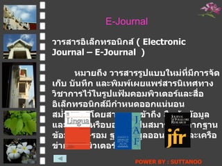 E-Journal วารสารอิ๶ล็กทรอȨกส์  (  Electronic Journal – E-Journal  ) หมายถึง วารสารรูปแบบใหม่ที่มีการจัดเก็บ   บันทึก และพิมพ์เผยแพร่สารนิเทศทางวิชาการไว้ในรูปแฟ้มคอมพิวเตอร์และสื่ออิเล็กทรอนิกส์มีกำหนดออกแน่นอน สม่ำเสมอ โดยสามารถเข้าถึง สืบค้นข้อมูล และสั่งซื้อหรือบอกรับเป็นสมาชิกได้จากฐานข้อมูลซีดี - รอม ฐานข้อมูลออนไลน์ และเครือข่ายคอมพิวเตอร์ POWER BY : SUTTANOO  DONGRASRI  TECHNO#3   UDRU 