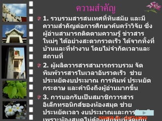 ความสำคัญ 1.  รวบรวมสารสนเทศที่ทันสมัย และมีความสำคัญต่อการศึกษาค้นคว้าวิจัย ซึ่งผู้อ่านสามารถติดตามความรู้ ข่าวสารใหม่ๆ ได้อย่างสะดวกรวดเร็ว ได้จากทั้งที่บ้านและที่ทำงาน โดยไม่จำกัดเวลาและสถานที่ 2.  ผู้ผลิตวารสารสามารถรวบรวม จัดพิมพ์วารสารในเวลาอันรวดเร็ว  ช่วยประหยัดงบประมาณ การพิมพ์ ประหยัดกระดาษ และคำนึงถึงผู้อ่านมากขึ้น  3.  การบอกรับเป็นสมาชิกวารสารอิ๶ล็กทรอȨกส์ของห้องสมุด ช่วยประหยัดเวลา งบประมาณและการจัดเก็บ เพราะห้องสมุดไม่ต้องเสียพื้นที่จัดเก็บ บำรุงรักษาและนำขึ้นชั้น  4.  เพิ่มบทบาทในการรับรองคุณภาพผลงานทางวิชาการ  ( Certification )  โดยบรรณาธิการ คณะกรรมการในการอ่านและพิจารณาความมีคุณค่าทางวิชาการของบทความ   POWER BY : SUTTANOO  DONGRASRI  TECHNO#3   UDRU 