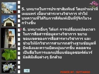 5.  บทบาทในการประชาสัมพันธ์ โดยทำหน้าที่เผยแพร่ เนื้อหาสาระทางวิชาการ ทำให้บทความที่ได้รับการตีพิมพ์เป็นที่รู้จักในวงกว้างขึ้น   6.  บทบาทอื่นๆ ได้แก่ การเปลี่ยนแปลงเวลาในการสื่อสารข้อมูลทางวิชาการ ขยายขอบเขตของการสื่อสารทางวิชาการ และช่วยให้นักวิชาการสามารถสร้างฐานข้อมูลที่มีพลังและความยืดหยุ่นมากขึ้น ตลอดจนเป็นสื่อในการแลกเปลี่ยนข้อมูลซอฟต์แวร์มัลติมีเดียต่างๆ อีกด้วย   POWER BY : SUTTANOO  DONGRASRI  TECHNO#3   UDRU 