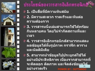 ประโยชน์ของวารสารอิ๶ล็กทรอȨกส์ 1.  เป็นสื่อที่มีความทันสมัย  2.  มีความสะดวก รวดเร็วและทันต่อความต้องการ  3.  วารสารหนึ่งเล่มสามารถใช้ได้พร้อมกันหลายคน โดยไม่จำกัดสถานที่และเวลา  4.  วารสารอิ๶ล็กทรอȨกส์สามารถแสดงผลข้อมูลได้ทั้งรูปภาพ กราฟิก ตารางและมัลติมีเดีย  5.  สามารถนำข้อมูลไปประยุกต์ใช้ได้อย่างมีประสิทธิภาพ เนื่องจากสามารถที่จะคัดลอก ตัดภาพ และจัดส่งข้อมูลได้อย่างรวดเร็ว  6.  เชื่อมโยง  ( Link )  ผู้แต่ง ผู้ผลิต / ตัวแทนขายและผู้อ่านได้ ผ่านทางไปรษณีย์อิเล็กทรอนิกส์ทำให้เกิดการแลกเปลี่ยนความรู้และความคิดเห็นระหว่างกันอย่างรวดเร็ว  POWER BY : SUTTANOO  DONGRASRI  TECHNO#3   UDRU 
