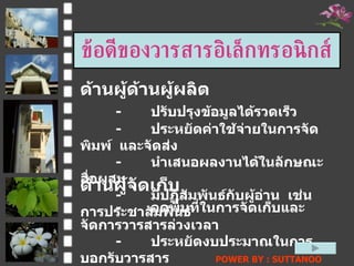 ข้อดีของวารสารอิ๶ล็กทรอȨกส์ ด้านผู้จัดเก็บ - ลดพื้นที่ในการจัดเก็บและจัดการวารสารล่วงเวลา - ประหยัดงบประมาณในการบอกรับวารสาร ด้านผู้ด้านผู้ผลิต - ปรับปรุงข้อมูลได้รวดเร็ว  -  ประหยัดค่าใช้จ่ายในการจัดพิมพ์  และจัดส่ง - นำเสนอผลงานได้ในลักษณะสื่อผสม - มีปฏิสัมพันธ์กับผู้อ่าน  เช่น  การประชาสัมพันธ์ POWER BY : SUTTANOO  DONGRASRI  TECHNO#3   UDRU 