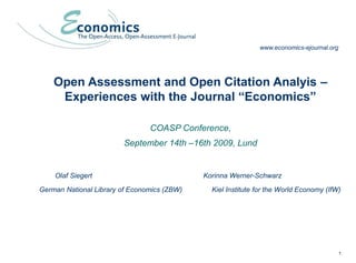 1
Open Assessment and Open Citation Analysis -
Experiences with the Journal “Economics”
Open Assessment and Open Citation Analyis –
Experiences with the Journal “Economics”
COASP Conference,
September 14th –16th 2009, Lund
Olaf Siegert Korinna Werner-Schwarz
German National Library of Economics (ZBW) Kiel Institute for the World Economy (IfW)
www.economics-ejournal.org
 